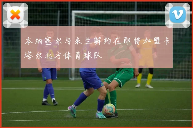 本纳塞尔与米兰解约在即将加盟卡塔尔北方体育球队