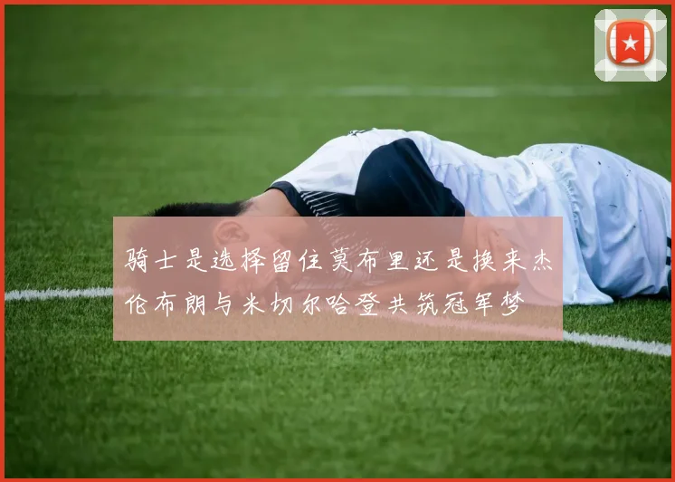 骑士是选择留住莫布里还是换来杰伦布朗与米切尔哈登共筑冠军梦