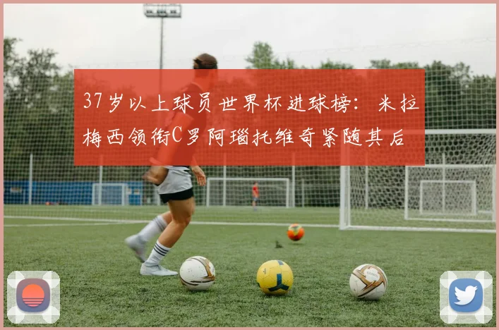 37岁以上球员世界杯进球榜：米拉梅西领衔C罗阿瑙托维奇紧随其后