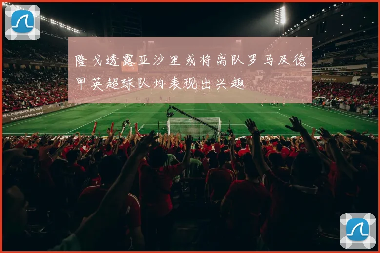 隆戈透露亚沙里或将离队罗马及德甲英超球队均表现出兴趣