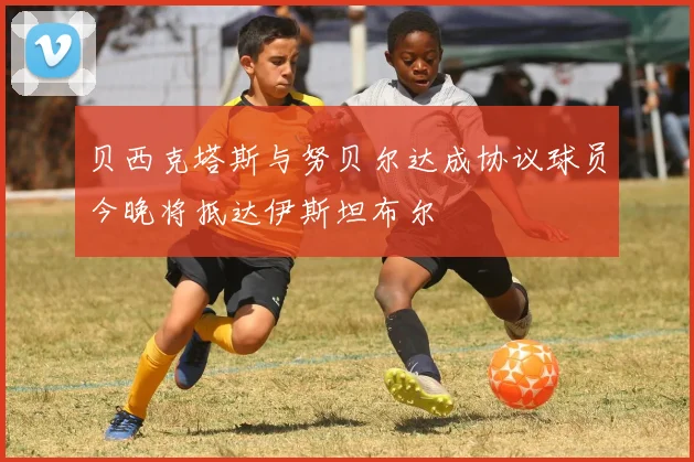 贝西克塔斯与努贝尔达成协议球员今晚将抵达伊斯坦布尔