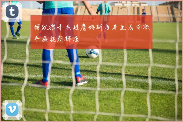 宿敌携手共进詹姆斯与库里或将联手成就新辉煌