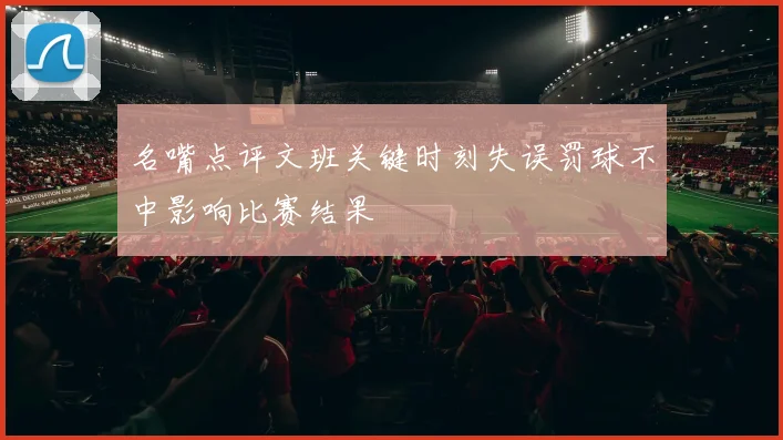 名嘴点评文班关键时刻失误罚球不中影响比赛结果