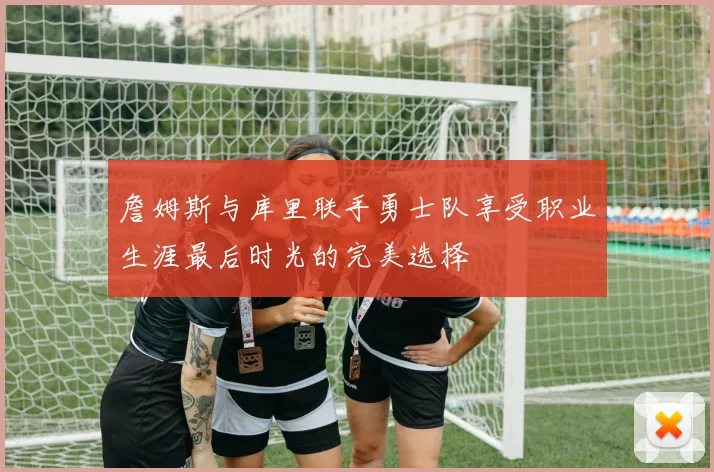 詹姆斯与库里联手勇士队享受职业生涯最后时光的完美选择