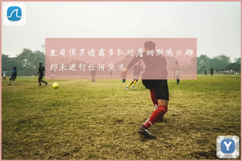 里奇保罗透露多队对詹姆斯感兴趣却未进行任何交流
