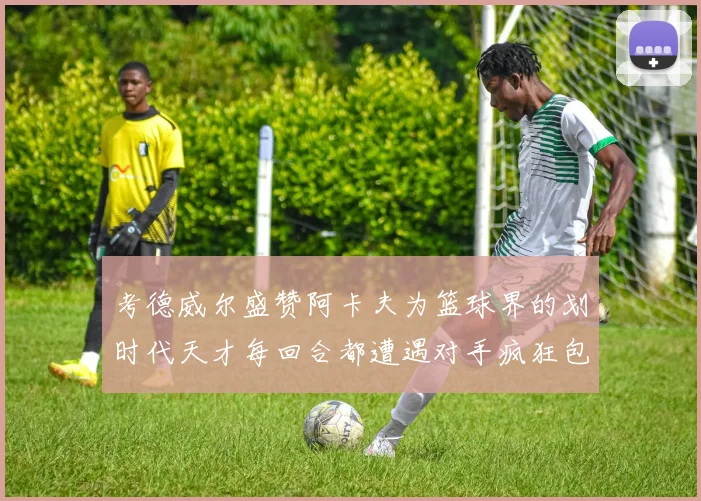 考德威尔盛赞阿卡夫为篮球界的划时代天才每回合都遭遇对手疯狂包夹挑战