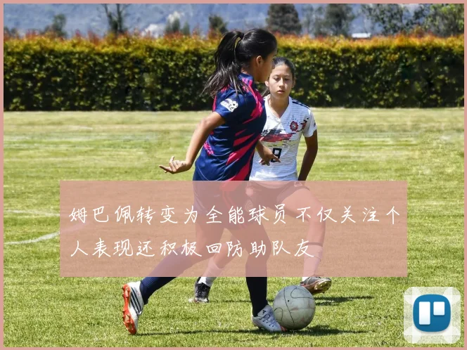 姆巴佩转变为全能球员不仅关注个人表现还积极回防助队友