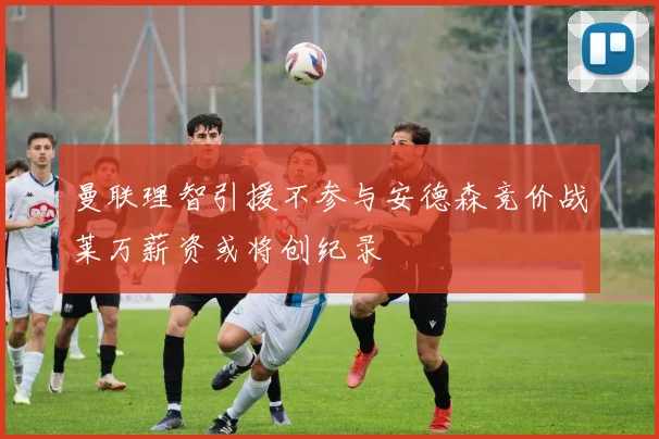 曼联理智引援不参与安德森竞价战莱万薪资或将创纪录