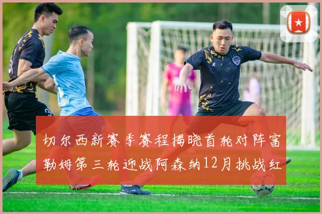 切尔西新赛季赛程揭晓首轮对阵富勒姆第三轮迎战阿森纳12月挑战红军和蓝月亮