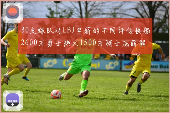 30支球队对LBJ年薪的不同评估快船2600万勇士热火1500万骑士底薪解析