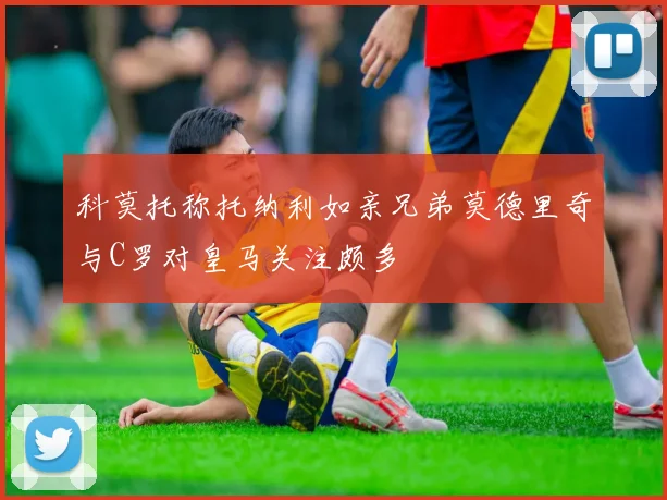 科莫托称托纳利如亲兄弟莫德里奇与C罗对皇马关注颇多