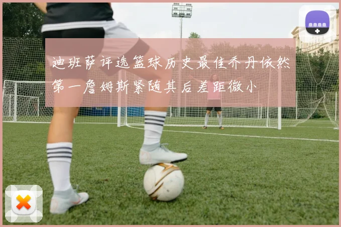 迪班萨评选篮球历史最佳乔丹依然第一詹姆斯紧随其后差距微小