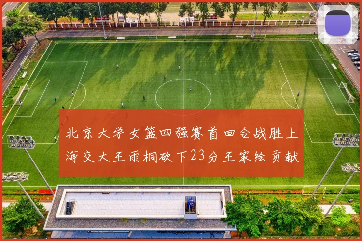 北京大学女篮四强赛首回合战胜上海交大王雨桐砍下23分王家绘贡献21分14篮板