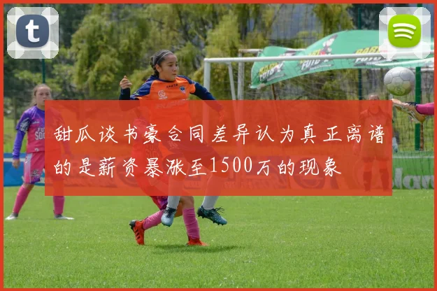 甜瓜谈书豪合同差异认为真正离谱的是薪资暴涨至1500万的现象